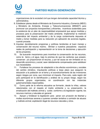 PARTIDO NUEVA GENERACIÓN
V:02 2013/11/14 contacto@partidonuevageneracion.net Página 9 de 15
organizaciones de la sociedad civil que tengan demostrada capacidad técnica y
administrativa.
8. Establecer planes desde el Ministerio de Economía Industria y Comercio (MEIC)
y Ministerio de Ambiente, Energía y Telecomunicaciones (MINAET) para
promover con proyectos transparentes y eficientes, incentivos sostenibles para
la existencia de un plan de responsabilidad empresarial que apoye medidas y
procesos para la preservación del medio ambiente. Implementar la medición
sistemática del impacto ambiental y de la carga contaminante depuesta al
medio y tomar medidas para su reducción y/o aplicación de acciones legales,
cuando proceda.
9. Impulsar decididamente programas y políticas tendientes al buen manejo y
conservación del recurso marino. Brindar a nuestros pescadores espacios
reales de participación y representación en la toma de decisiones y ejecución
de los proyectos.
10. Se buscarán mecanismos para incentivar la conservación de los recursos,
como la tierra y el agua, bajo la premisa de que los cantones que poseen,
conservan y/o proporcionan el recurso, y por tal causa se ven limitados en su
desarrollo económico y social, sean debidamente compensados para satisfacer
sus necesidades
11. Fortalecer los procesos de adaptación a los efectos económicos y sociales
del cambio climático, impulsando políticas a largo plazo que aseguren la
educación a la población en el tema y el acondicionamiento de las inversiones
según riesgos por zona, que minimicen el impacto. Para esto, cada región del
país participará en la identificación y análisis de su propio riesgo, según los
diferente grupos organizados, en coordinación con las instancias
gubernamentales responsables.
12. Como parte de la reforma educativa se formarán, desde la niñez, valores
relacionados con el respeto al medio ambiente y su preservación, la
erradicación del maltrato animal y cuidar, conforme a la legislación vigente, los
recursos marinos y naturales en general.
13. Apoyar y fortalecer la legislación para penar con privación de libertad y
multas económicas severas a quienes cometan tentativa o comisión de abusos
y maltrato animal, explotación ilegal de recursos naturales y otros.
 