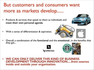 But customers and consumers want
more as markets develop......
• Products & services that speak to them as individuals and 	

	

 meet their own personal agenda
!
!
• With a sense of differentiation & aspiration......
!
!
• Overall, a combination of the functional and the emotional...in the beneﬁts that
they get...
!
!
!
• WE CAN ONLY DELIVER THIS KIND OF BUSINESS
DEVELOPMENT THROUGH INNOVATION.....from sources
inside and outside your organisation.
 