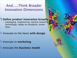 16
 
And.....Think Broader 
Innovation Dimensions
Deﬁne product innovation broadly
– packaging, engineering, market research,
technology, ready-to-products, know-
how..
!
Innovate to the heart with design
!
!
Innovate in marketing 
!
Innovate the business model
15
 