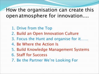 1. Drive from the Top
2. Build an Open Innovation Culture
3. Focus the Hunt and organise for it……
4. Be Where the Action Is
5. Build Knowledge Management Systems
6. Staff for Success
7. Be the Partner We’re Looking For
How the organisation can create this
open atmosphere for innovation....
 