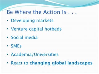Be Where the Action Is . . .
• Developing markets
• Venture capital hotbeds
• Social media
• SMEs
• Academia/Universities
• React to changing global landscapes
 