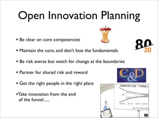 Open Innovation Planning
• Be clear on core competencies	

!
• Maintain the core, and don’t lose the fundamentals	

!
• Be risk averse but watch for change at the boundaries	

!
• Partner for shared risk and reward	

!
• Get the right people in the right place	

!
•Take innovation from the end 	

of the funnel...... 	

!
 