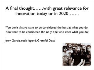 A ﬁnal thought……with great relevance for
innovation today or in 2020…….
!
“You don’t always want to be considered the best at what you do.	

You want to be considered the only one who does what you do.” 	

	

 	

 	

 	

Jerry Garcia, rock legend, Grateful Dead 	

!
	

 	

 	

!
	

 	

 	

 