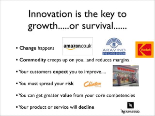 Innovation is the key to
growth.....or survival......
• Change happens	

!
• Commodity creeps up on you...and reduces margins	

!
•Your customers expect you to improve....	

!
•You must spread your risk	

!
•You can get greater value from your core competencies	

!
•Your product or service will decline
 