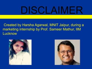 DISCLAIMER
Created by Harsha Agarwal, MNIT Jaipur, during a
marketing internship by Prof. Sameer Mathur, IIM
Lucknow
 