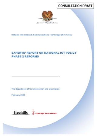 I.964035 page 1
The Department of Communication and Information
February 2009
Government of Papua New Guinea
National Information & Communications Technology (ICT) Policy
EXPERTS’ REPORT ON NATIONAL ICT POLICY
PHASE 2 REFORMS
CONSULTATION DRAFT
 