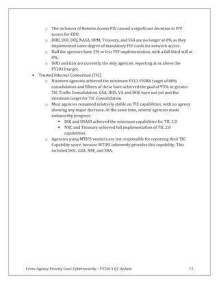 Cross-Agency Priority Goal: Cybersecurity – FY2013 Q1 Update 15
o The inclusion of Remote Access PIV caused a significant decrease in PIV
scores for EDU.
o DOE, DOI, DOJ, NASA, OPM, Treasury, and SSA are no longer at 0% as they
implemented some degree of mandatory PIV cards for network access.
o Half the agencies have 2% or less PIV implementation, with a full third still at
0%.
o DOD and GSA are currently the only agencies reporting at or above the
FY2013 target.
Trusted Internet Connection (TIC)
o Nineteen agencies achieved the minimum FY13 FISMA target of 80%
consolidation and fifteen of these have achieved the goal of 95% or greater
TIC Traffic Consolidation. GSA, HHS, VA and DOE have not yet met the
minimum target for TIC Consolidation.
o Most agencies remained relatively stable on TIC capabilities, with no agency
showing any major decrease. At the same time, several agencies made
noteworthy progress:
DOJ and USAID achieved the minimum capabilities for TIC 2.0
NRC and Treasury achieved full implementation of TIC 2.0
capabilities.
o Agencies using MTIPS vendors are not responsible for reporting their TIC
Capability score, because MTIPS inherently provides this capability. This
included DOL, GSA, NSF, and SBA.
 