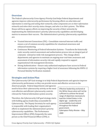 Cross-Agency Priority Goal: Cybersecurity – FY2013 Q1 Update 3
Overview
The Federal cybersecurity Cross-Agency Priority Goal helps Federal departments and
agencies improve cybersecurity performance by focusing efforts on what data and
information is entering and exiting their networks, what components are on their information
networks and when their security status changes, and who is on their systems. The White
House will focus agency efforts on improving the security of their networks by
implementing the Administration’s priority cybersecurity capabilities and developing
metrics to measure their success. The Administration’s priority cybersecurity capabilities
are:
Trusted Internet Connections (TIC) - Consolidate external Internet traffic and
ensure a set of common security capabilities for situational awareness and
enhanced monitoring.
Continuous Monitoring of Federal Information Systems - Transform the historically
static security control assessment and authorization process into an integral part of
a dynamic enterprise-wide risk management process. This change allows
departments and agencies to maintain an ongoing near-real-time awareness and
assessment of information security risk and rapidly respond to support
organizational risk management decisions.
Strong Authentication – Ensure only authorized employees have access to Federal
information systems by requiring a higher level of assurance following the HSPD-12
Personal Identity Verification standard.
Strategies and Action Plan
The Cybersecurity CAP Goal strategy is to help Federal departments and agencies improve
cybersecurity performance so they can provide secure and effective services to the
American people. Federal departments and agencies
need to focus their cybersecurity activity on the most
cost-effective and efficient cybersecurity controls
relevant for Federal information system security.
Therefore, the Cybersecurity CAP goal strategy starts
with holding agency leadership accountable for
Cybersecurity. The Deputy Secretary for each agency
is responsible with leading their organization’s
efforts to implement the Administration’s priority
cybersecurity capabilities. The Performance
Improvement Officer (PIO), frequently the same
person as the Chief Financial Officer (CFO), is
Effective leadership anchored at
the White House alone will not be
sufficient to achieve the broad
range of objectives necessary to
lead the United States in the
digital age. Leadership and
accountability must extend
throughout the Federal
government.
Cyberspace Policy Review – May
2009
 