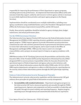 Cross-Agency Priority Goal: Cybersecurity – FY2013 Q1 Update 4
responsible for improving the performance of their department or agency programs,
including Cybersecurity performance. An empowered Chief Information Officer (CIO) with
executive leadership support, authority and resources to direct agency activity is necessary
to successfully implement these priorities and report agency progress to the Deputy
Secretary.
Implementation should be coordinated across multiple stakeholders, including cross-
agency coordination using established bodies such as the President’s Management Council
(PMC), the Performance Improvement Council (PIC), and the CIO Council.
Finally, these priority capabilities should be included in agency strategic plans, budget
submissions, and annual performance plans.
Use the FISMA Governance Structure
The Cybersecurity Cross Agency Priority (CAP) Goal uses the Federal Information Security
Management Act (FISMA) of 2002 reporting structure, guidelines and metrics to measure
agency progress. FISMA requires agencies to provide information security protections
commensurate with risks and their potential harms to governmental information systems,
to review their information security program, and to report results to the Office of
Management and Budget (OMB). OMB uses this data to assist in its oversight
responsibilities and to prepare an annual report to Congress on agency compliance with
the act.
OMB Memorandum 10-28 “Clarifying Cybersecurity Responsibilities and Activities of the
Executive Office of the President (EOP) and the Department of Homeland Security (DHS)”
designated DHS to exercise primary responsibility within the Executive Branch for the
operational aspects of Federal department and agency cybersecurity initiatives with
respect to the Federal information systems that fall within FISMA under 44 U.S.C. §3543.
OMB requires departments and agencies to adhere to DHS direction for reporting data on
the security status of their information systems through the DHS CyberScope reporting
tool.
Embrace Federal Information Security Management Principles
The Administration’s priority cybersecurity capabilities and the Cybersecurity CAP goal
embrace three principles for good Federal information security management:
Accountability with standard milestones – Department and agency progress on
the Cybersecurity CAP Goal is measured quarterly and annually through the FISMA
reporting process. Agencies and components are held accountable to leadership and
the public through increased visibility and reporting frequency. Regular progress
reporting occurs through manual and automated data feeds that are reported to
 