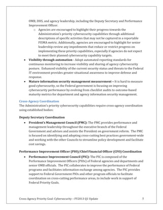 Cross-Agency Priority Goal: Cybersecurity – FY2013 Q1 Update 5
OMB, DHS, and agency leadership, including the Deputy Secretary and Performance
Improvement Officer.
o Agencies are encouraged to highlight their progress towards the
Administration’s priority cybersecurity capabilities through additional
descriptions of specific activities that may not be captured in a reportable
FISMA metric. Additionally, agencies are encouraged to highlight for senior
leadership review any impediments that reduce or restrict progress on
implementing these priority capabilities, especially if agencies do not expect
to meet their planned cybersecurity capability targets.
Visibility through automation - Adopt automated reporting standards for
continuous monitoring to increase visibility and sharing of agency cybersecurity
posture. Enhanced visibility of the current security status and threats to the Federal
IT environment provides greater situational awareness to improve defense and
response.
Mature information security management measurement – It is hard to measure
good cybersecurity, so the Federal government is focusing on improving
cybersecurity performance by evolving from checklist audits to outcome-based
maturity metrics for department and agency information security management.
Cross-Agency Coordination
The Administration’s priority cybersecurity capabilities require cross-agency coordination
using established bodies:
Deputy Secretary Coordination
President’s Management Council (PMC): The PMC provides performance and
management leadership throughout the executive branch of the Federal
Government and advises and assists the President on government reform. The PMC
is focused on identifying and adopting cross-cutting best practices government-wide
and working with the other Councils to streamline policy development and facilitate
cost savings.
Performance Improvement Officer (PIO)/Chief Financial Officer (CFO) Coordination
Performance Improvement Council (PIC): The PIC is composed of the
Performance Improvement Officers (PIOs) of Federal agencies and departments and
senior OMB officials. The PIC collaborates to improve the performance of Federal
programs and facilitates information exchange among agencies. The PIC provides
support to Federal Government PIOs and other program officials to facilitate
coordination on cross-cutting performance areas, to include work in support of
Federal Priority Goals.
 