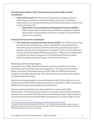 Cross-Agency Priority Goal: Cybersecurity – FY2013 Q1 Update 6
Chief Information Officer (CIO)/Chief Information Security Officer (CISO)
Coordination
Federal CIO Council: The CIO Council is the principal interagency forum for
improving agency practices related to the design, acquisition, development,
modernization, use, sharing, and performance of Federal information resources and
is led by the Federal CIO.
o Information Security and Identity Management Committee (ISIMC) -
ISIMC manages high-priority security and identity management initiatives
and develops recommendations for policies, procedures, and standards to
address those initiatives.
National Security Systems Coordination
The Committee on National Security Systems (CNSS): The CNSS provides a forum
for the discussion of policy issues, and is responsible for setting national-level
information assurance policies, directives, instructions, operational procedures,
guidance, and advisories for departments and agencies for the security of National
Security Systems through the CNSS Issuance System. CNSS promotes collaboration
on cybersecurity efforts among owners of Federal National Security Systems,
Federal non-National Security Systems, and non-Federal systems.
Monitoring and Reviewing Progress
As specified under FISMA, all Federal information systems must follow prescribed
information security standards and reporting guidance. The Cybersecurity CAP Goal
applies to all Federal information systems that fall under the FISMA framework for
compliance, oversight, and reporting. This includes both non-national security systems
and National Security Systems.
Department and agency progress towards the Cybersecurity CAP Goal follows the same
monthly and quarterly FISMA reporting requirements as specified by OMB1 and the same
FISMA metrics and operational guidance provided by DHS.
Progress reporting should be no less than quarterly as required under GPRA
Modernization.2 As Federal agencies transition to continuous monitoring, this frequency
should increase as defined by the DHS continuous monitoring program. Agency progress
towards milestones will use the DHS FISMA reporting process to report progress on the
1
http://www.whitehouse.gov/sites/default/files/omb/memoranda/2012/m-12-20.pdf
2
As stated in the GPRA Modernization Act of 2010 Sec. 1121. Quarterly priority progress reviews and use of
performance information, the cybersecurity CAP Goal progress will be reviewed to assess whether agencies are
making progress towards milestones as planned.
 