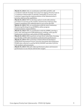Cross-Agency Priority Goal: Cybersecurity – FY2013 Q1 Update 9
March 31, 2013: GSA, in coordination with DHS and DOC, will
coordinate with the Strategic Sourcing Cross Agency Priority Goal on
a roadmap of deliverables to identify commodity IT services and
solutions supporting the implementation of the Administration’s
priority cybersecurity capabilities.
March 31, 2013: NIST to develop a plan to work with solution
providers to increase in the number and diversity of devices that
support mandatory PIV authentication in use across the USG.
March 31, 2013: DHS, in coordination with the Joint Continuous
Monitoring Working Group (JCMWG), define program
implementation responsibilities.
March 31, 2013: DHS, in coordination with the JCMWG, develop a
near, mid, and long term CDM deployment roadmap, with specific
deployment milestones and actions of CDM capabilities.
March 31, 2013: DHS to perform at least three CyberStats, focusing
specifically on PIV LACS mandatory authentication performance
March 31, 2013: DHS to develop a Federal Network Resilience
(FNR) Risk Assessment Process overview document describing how
FISMA data collected is used by NCCIC/USCERT and other D/As for
risk analysis and assessment.
March 31, 2013: DHS will collect performance plans and measure
performance to see if D/As will hit their targets.
 
