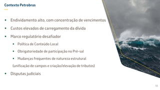Contexto Petrobras
—
 Endividamento alto, com concentração de vencimentos
 Custos elevados de carregamento da dívida
 Marco regulatório desafiador
 Política de Conteúdo Local
 Obrigatoriedade de participação no Pré-sal
 Mudanças frequentes de natureza estrutural
(unificação de campos e criação/elevação de tributos)
 Disputas judiciais
10
 