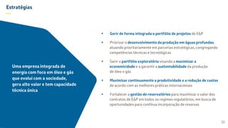 Estratégias
—
 Gerir de forma integrada o portfólio de projetos de E&P
 Priorizar o desenvolvimento da produção em águas profundas,
atuando prioritariamente em parcerias estratégicas, congregando
competências técnicas e tecnológicas
 Gerir o portfólio exploratório visando a maximizar a
economicidade e a garantir a sustentabilidade da produção
de óleo e gás
 Maximizar continuamente a produtividade e a redução de custos
de acordo com as melhores práticas internacionais
 Fortalecer a gestão de reservatórios para maximizar o valor dos
contratos de E&P em todos os regimes regulatórios, em busca de
oportunidades para contínua incorporação de reservas
30
Uma empresa integrada de
energia com foco em óleo e gás
que evolui com a sociedade,
gera alto valor e tem capacidade
técnica única
 