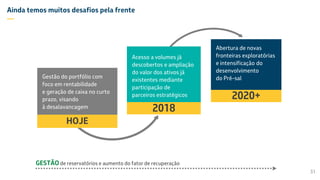 Ainda temos muitos desafios pela frente
—
31
Acesso a volumes já
descobertos e ampliação
do valor dos ativos já
existentes mediante
participação de
parceiros estratégicos
2018
GESTÃO de reservatórios e aumento do fator de recuperação
Gestão do portfólio com
foco em rentabilidade
e geração de caixa no curto
prazo, visando
à desalavancagem
HOJE
Abertura de novas
fronteiras exploratórias
e intensificação do
desenvolvimento
do Pré-sal
2020+
 