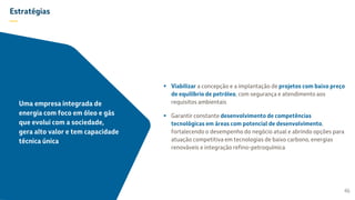 Estratégias
—
 Viabilizar a concepção e a implantação de projetos com baixo preço
de equilíbrio de petróleo, com segurança e atendimento aos
requisitos ambientais
 Garantir constante desenvolvimento de competências
tecnológicas em áreas com potencial de desenvolvimento,
fortalecendo o desempenho do negócio atual e abrindo opções para
atuação competitiva em tecnologias de baixo carbono, energias
renováveis e integração refino-petroquímica
46
Uma empresa integrada de
energia com foco em óleo e gás
que evolui com a sociedade,
gera alto valor e tem capacidade
técnica única
 