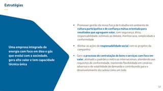Estratégias
—
 Promover gestão da nossa força de trabalho em ambiente de
cultura participativa e de confiança mútua orientada para
resultados que agreguem valor, com segurança, ética,
responsabilidade, estímulo ao debate, meritocracia, simplicidade e
conformidade
 Alinhar as ações de responsabilidade social com os projetos da
companhia
 Gerir o processo de contratação de bens e serviços com foco em
valor, alinhado a padrões e métricas internacionais, atendendo aos
requisitos de conformidade, mantendo flexibilidade em cenários
adversos e de volatilidade de demanda e contribuindo para o
desenvolvimento da cadeia como um todo
50
Uma empresa integrada de
energia com foco em óleo e gás
que evolui com a sociedade,
gera alto valor e tem capacidade
técnica única
 