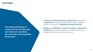 Estratégias
—
 Fortalecer os controles internos e a governança, assegurando
transparência e eficácia do sistema de prevenção e combate a
desvios, sem prejuízo da agilidade da tomada de decisão
 Resgatar a credibilidade e fortalecer a relação e a reputação da
Petrobras junto a todos os públicos de interesse, incluindo os
órgãos de controle e supervisão da empresa
56
Uma empresa integrada de
energia com foco em óleo e gás
que evolui com a sociedade,
gera alto valor e tem capacidade
técnica única
 