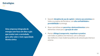 Estratégias
—
 Garantir disciplina do uso de capital e retorno aos acionistas em
todos os projetos da Petrobras, com alta confiabilidade e
previsibilidade na entrega
 Atuar com ênfase em parcerias e desinvestimentos como
elementos-chave para a geração de valor
 Manter diálogo transparente, respeitoso e proativo
com todos os públicos de interesse, com a utilização
das melhores e mais modernas práticas de comunicação interna e
externa
60
Uma empresa integrada de
energia com foco em óleo e gás
que evolui com a sociedade,
gera alto valor e tem capacidade
técnica única
 
