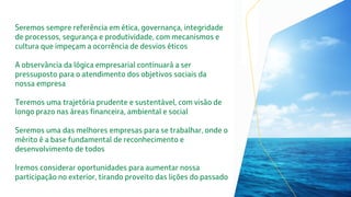 Seremos sempre referência em ética, governança, integridade
de processos, segurança e produtividade, com mecanismos e
cultura que impeçam a ocorrência de desvios éticos
A observância da lógica empresarial continuará a ser
pressuposto para o atendimento dos objetivos sociais da
nossa empresa
Teremos uma trajetória prudente e sustentável, com visão de
longo prazo nas áreas financeira, ambiental e social
Seremos uma das melhores empresas para se trabalhar, onde o
mérito é a base fundamental de reconhecimento e
desenvolvimento de todos
Iremos considerar oportunidades para aumentar nossa
participação no exterior, tirando proveito das lições do passado
 