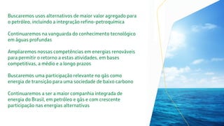 Buscaremos usos alternativos de maior valor agregado para
o petróleo, incluindo a integração refino-petroquímica
Continuaremos na vanguarda do conhecimento tecnológico
em águas profundas
Ampliaremos nossas competências em energias renováveis
para permitir o retorno a estas atividades, em bases
competitivas, a médio e a longo prazos
Buscaremos uma participação relevante no gás como
energia de transição para uma sociedade de baixo carbono
Continuaremos a ser a maior companhia integrada de
energia do Brasil, em petróleo e gás e com crescente
participação nas energias alternativas
 