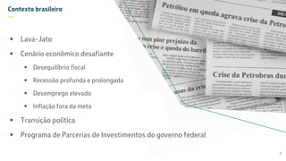 Contexto brasileiro
—
 Lava-Jato
 Cenário econômico desafiante
 Desequilíbrio fiscal
 Recessão profunda e prolongada
 Desemprego elevado
 Inflação fora da meta
 Transição política
 Programa de Parcerias de Investimentos do governo federal
9
 