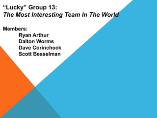 “Lucky” Group 13:
The Most Interesting Team In The World

Members:
    Ryan Arthur
    Dalton Worms
    Dave Corinchock
    Scott Besselman
 