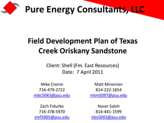 Pure Energy Consultants, LLC


Field Development Plan of Texas
   Creek Oriskany Sandstone
       Client: Shell (Fm. East Resources)
               Date: 7 April 2011

     Mike Cronin             Matt Minemier
    716-479-2722             814-222-1854
  mbc5043@psu.edu          mtm5097@psu.edu

     Zach Fidurko              Naser Saleh
    716-378-5970              814-441-1599
  zmf5005@psu.edu           nbs5043@psu.edu
 