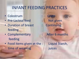 INFANT FEEDING PRACTICES
• Colostrum : Given
• Pre-Lacteal feed : Not given
• Duration of breast : Continuing
feeding
• Complementary : After 6 months
feeding
• Food items given at the : Liquid Starch,
time of weaning juices
 