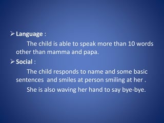 Language :
The child is able to speak more than 10 words
other than mamma and papa.
Social :
The child responds to name and some basic
sentences and smiles at person smiling at her .
She is also waving her hand to say bye-bye.
 