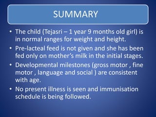 SUMMARY
• The child (Tejasri – 1 year 9 months old girl) is
in normal ranges for weight and height.
• Pre-lacteal feed is not given and she has been
fed only on mother’s milk in the initial stages.
• Developmental milestones (gross motor , fine
motor , language and social ) are consistent
with age.
• No present illness is seen and immunisation
schedule is being followed.
 