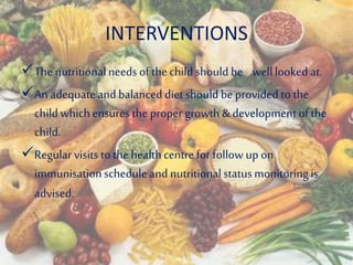 INTERVENTIONS
The nutritionalneeds of thechild should be welllooked at.
An adequateand balanced diet should be provided to the
child whichensures the proper growth & development of the
child.
Regularvisits to the healthcentre for follow up on
immunisationschedule and nutritionalstatusmonitoringis
advised.
 