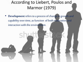 According to Liebert, Poulos and
Marmor (1979)
• Development refers to a process of change ingrowth and
capability over time, as function of both maturation and
interactionwith theenvironment.
 