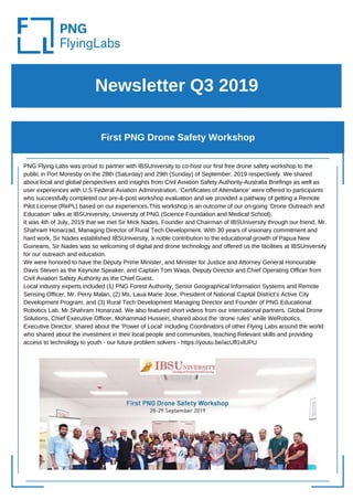 PNG Flying Labs was proud to partner with IBSUniversity to co-host our first free drone safety workshop to the
public in Port Moresby on the 28th (Saturday) and 29th (Sunday) of September, 2019 respectively. We shared
about local and global perspectives and insights from Civil Aviation Safety Authority-Australia Briefings as well as
user experiences with U.S Federal Aviation Administration. ‘Certificates of Attendance’ were offered to participants
who successfully completed our pre-&-post workshop evaluation and we provided a pathway of getting a Remote
Pilot License (RePL) based on our experiences.This workshop is an outcome of our on-going ‘Drone Outreach and
Education’ talks at IBSUniversity, University of PNG (Science Foundation and Medical School).
It was 4th of July, 2019 that we met Sir Mick Nades, Founder and Chairman of IBSUniversity through our friend, Mr.
Shahram Honarzad, Managing Director of Rural Tech Development. With 30 years of visionary commitment and
hard work, Sir Nades established IBSUniversity, a noble contribution to the educational growth of Papua New
Guineans. Sir Nades was so welcoming of digital and drone technology and offered us the facilities at IBSUniversity
for our outreach and education.
We were honored to have the Deputy Prime Minister, and Minister for Justice and Attorney General Honourable
Davis Steven as the Keynote Speaker, and Captain Tom Waqa, Deputy Director and Chief Operating Officer from
Civil Aviation Safety Authority as the Chief Guest.
Local industry experts included (1) PNG Forest Authority, Senior Geographical Information Systems and Remote
Sensing Officer, Mr. Perry Malan, (2) Ms. Laua Marie Jose, President of National Capital District’s Active City
Development Program, and (3) Rural Tech Development Managing Director and Founder of PNG Educational
Robotics Lab, Mr.Shahram Honarzad. We also featured short videos from our international partners. Global Drone
Solutions, Chief Executive Officer, Mohammad Hussein, shared about the ‘drone rules’ while WeRobotics,
Executive Director, shared about the ‘Power of Local’ including Coordinators of other Flying Labs around the world
who shared about the investment in their local people and communities, teaching Relevant skills and providing
access to technology to youth - our future problem solvers - https://youtu.be/acUfl1vlUPU
Newsletter Q3 2019
First PNG Drone Safety Workshop
 