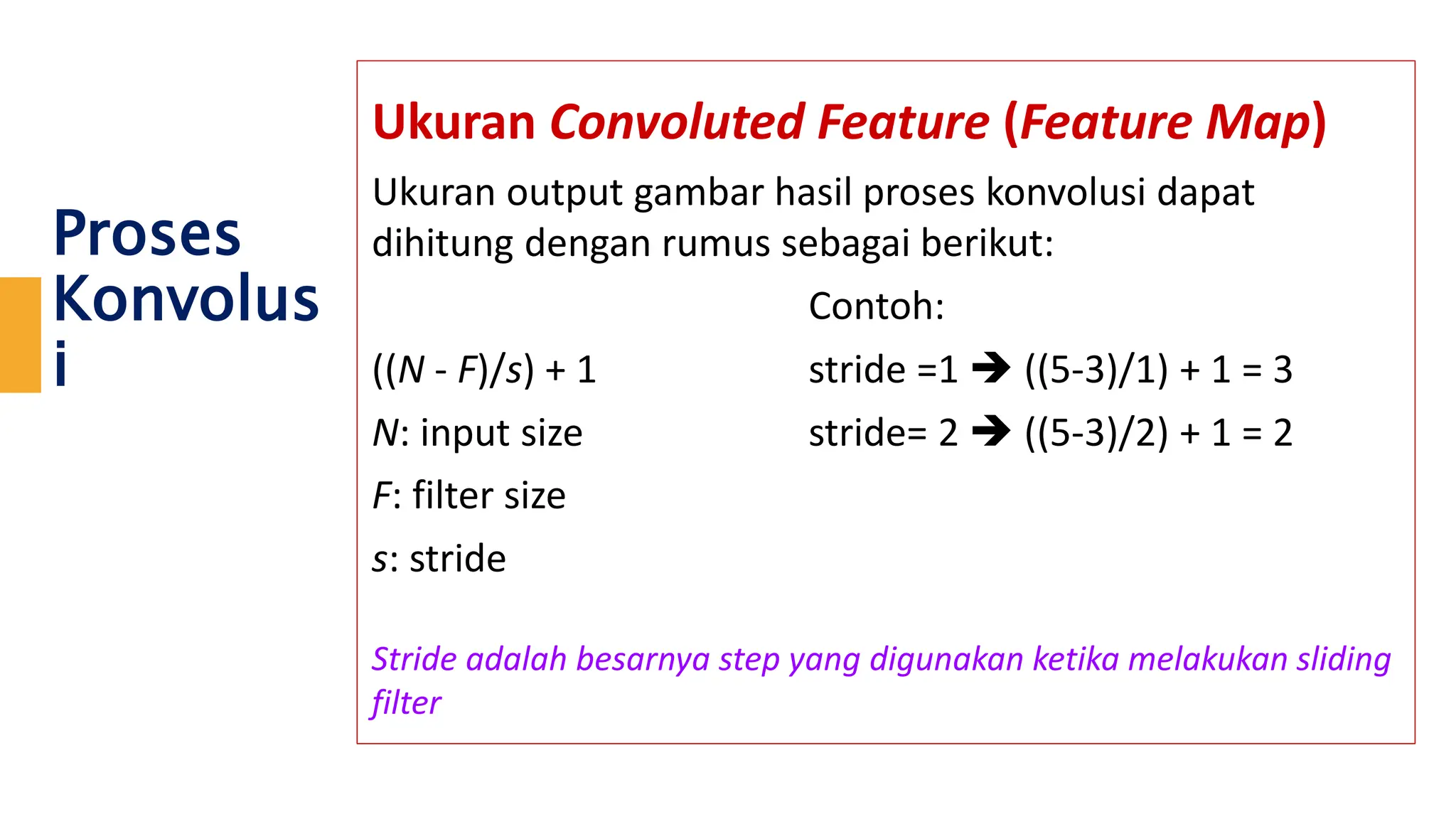 Proses
Konvolus
i
Ukuran Convoluted Feature (Feature Map)
Ukuran output gambar hasil proses konvolusi dapat
dihitung dengan rumus sebagai berikut:
Contoh:
((N - F)/s) + 1 stride =1  ((5-3)/1) + 1 = 3
N: input size stride= 2  ((5-3)/2) + 1 = 2
F: filter size
s: stride
Stride adalah besarnya step yang digunakan ketika melakukan sliding
filter
 