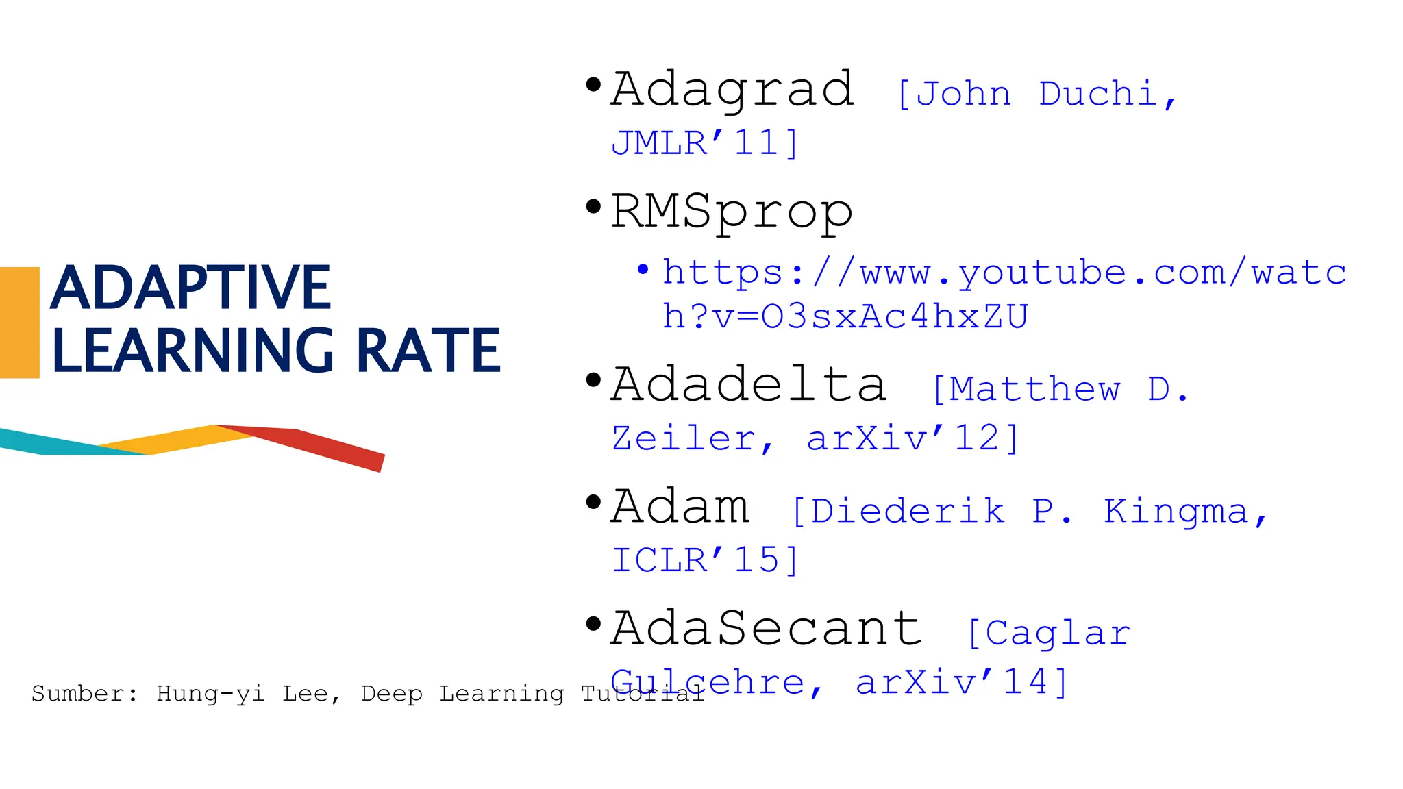 ADAPTIVE
LEARNING RATE
•Adagrad [John Duchi,
JMLR’11]
•RMSprop
• https://www.youtube.com/watc
h?v=O3sxAc4hxZU
•Adadelta [Matthew D.
Zeiler, arXiv’12]
•Adam [Diederik P. Kingma,
ICLR’15]
•AdaSecant [Caglar
Gulcehre, arXiv’14]
Sumber: Hung-yi Lee, Deep Learning Tutorial
 