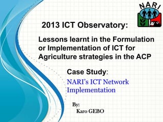 By:
Case Study:
NARI’s ICT Network
Implementation
Karo GEBO
2013 ICT Observatory:
Lessons learnt in the Formulation
or Implementation of ICT for
Agriculture strategies in the ACP
 