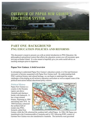 OVERVIEW OF PAPUA NEW GUINEA’S
EDUCATION SYSTEM
Prepared by Amy Herbertson
Panango 2010
PART ONE: BACKGROUND
PNG EDUCATION POLICIES AND REFORMS
This document is meant to present you with an initial introduction to PNG Education: the
philosophical and political context that affects the education system you will encounter upon
arriving on Karkar Island. It is also meant to hopefully give you some useful advice on
teaching strategies prior to departure.
Papua New Guinea: A brief overview
In attempting to understand Papua New Guinea’s education system, it is first and foremost
necessary to become acquainted with Papua New Guinea itself. By understanding both
PNG’s political history and cultural heritage, we can begin to understand the unique
challenges of developing an all-inclusive education curriculum as well as unpack some of the
political motivations behind educational policy reforms.
Political History
Papua New Guinea is a
country in the Oceania
region, just above
Australia and sharing a
border with Indonesia. It
has a long colonial
history, beginning in 1884
and lasting until 1975. In
1884 Germany colonized
the northern half of
modern day PNG,
formerly called New
Guinea, while the UK colonized the southern half, called Papua. In 1906, UK Papua was
transferred to the Commonwealth of Australia and in 1921 following WWI, control of
German New Guinea was also transferred to Australia. The territories were governed
 