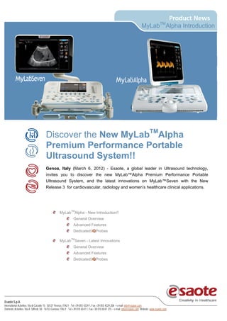 MyLabTMAlpha Introduction




                                       Discover the New MyLabTMAlpha
                                       Premium Performance Portable
                                       Ultrasound System!!
                                       Genoa, Italy (March 6, 2012) - Esaote, a global leader in Ultrasound technology,
                                       invites you to discover the new MyLab™Alpha Premium Performance Portable
                                       Ultrasound System, and the latest innovations on MyLab™Seven with the New
                                       Release 3 for cardiovascular, radiology and women’s healthcare clinical applications.




                                                    MyLabTMAlpha - New Introduction!!
                                                                 General Overview
                                                                 Advanced Features
                                                                 Dedicated iQProbes

                                                    MyLabTMSeven - Latest Innovations
                                                                 General Overview
                                                                 Advanced Features
                                                                 Dedicated iQProbes




Esaote S.p.A.
International Activities: Via di Caciolle 15 - 50127 Firenze, ITALY - Tel +39 055 4229 1, Fax +39 055 4229 208 – e-mail: info@esaote.com
Domestic Activities: Via A. Siffredi, 58 - 16153 Genova, ITALY - Tel +39 010 6547 1, Fax +30 010 6547 275 – e-mail: info@esaote.com Website: www.esaote.com
 