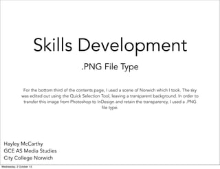 Skills Development
.PNG File Type
Hayley McCarthy
GCE AS Media Studies
City College Norwich
For the bottom third of the contents page, I used a scene of Norwich which I took. The sky
was edited out using the Quick Selection Tool, leaving a transparent background. In order to
transfer this image from Photoshop to InDesign and retain the transparency, I used a .PNG
file type.
Wednesday, 2 October 13
 
