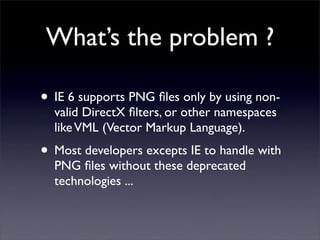 What’s the problem ?

• IE 6 supports PNG ﬁles only by using non-
  valid DirectX ﬁlters, or other namespaces
  like VML (...