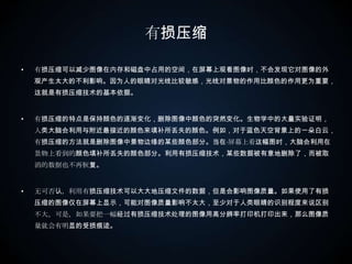 有损压缩有损压缩可以减少图像在内存和磁盘中占用的空间，在屏幕上观看图像时，不会发现它对图像的外观产生太大的不利影响。因为人的眼睛对光线比较敏感，光线对景物的作用比颜色的作用更为重要，这就是有损压缩技术的基本依据。  有损压缩的特点是保持颜色的逐渐变化，删除图像中颜色的突然变化。生物学中的大量实验证明，人类大脑会利用与附近最接近的颜色来填补所丢失的颜色。例如，对于蓝色天空背景上的一朵白云，有损压缩的方法就是删除图像中景物边缘的某些颜色部分。当在·屏幕上看这幅图时，大脑会利用在景物上看到的颜色填补所丢失的颜色部分。利用有损压缩技术，某些数据被有意地删除了，而被取消的数据也不再恢复。 　　 无可否认，利用有损压缩技术可以大大地压缩文件的数据，但是会影响图像质量。如果使用了有损压缩的图像仅在屏幕上显示，可能对图像质量影响不太大，至少对于人类眼睛的识别程度来说区别不大。可是，如果要把一幅经过有损压缩技术处理的图像用高分辨率打印机打印出来，那么图像质量就会有明显的受损痕迹。