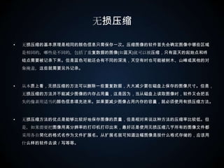 无损压缩无损压缩的基本原理是相同的颜色信息只需保存一次。压缩图像的软件首先会确定图像中哪些区域是相同的，哪些是不同的。包括了重复数据的图像(如蓝天)就可以被压缩，只有蓝天的起始点和终结点需要被记录下来。但是蓝色可能还会有不同的深浅，天空有时也可能被树木、山峰或其他的对象掩盖，这些就需要另外记录。 从本质上看，无损压缩的方法可以删除一些重复数据，大大减少要在磁盘上保存的图像尺寸。但是，无损压缩的方法并不能减少图像的内存占用量，这是因为，当从磁盘上读取图像时，软件又会把丢失的像素用适当的颜色信息填充进来。如果要减少图像占用内存的容量，就必须使用有损压缩方法。 　  无损压缩方法的优点是能够比较好地保存图像的质量，但是相对来说这种方法的压缩率比较低。但是，如果需要把图像用高分辨率的打印机打印出来，最好还是使用无损压缩几乎所有的图像文件都采用各自简化的格式名作为文件扩展名。从扩展名就可知道这幅图像是按什么格式存储的，应该用什么样的软件去读／写等等。