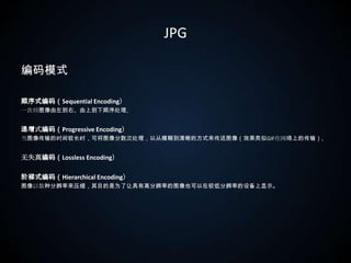 JPG编码模式顺序式编码（Sequential Encoding）一次将图像由左到右、由上到下顺序处理。递增式编码（Progressive Encoding）当图像传输的时间较长时，可将图像分数次处理，以从模糊到清晰的方式来传送图像（效果类似GIF在网络上的传输）。无失真编码（Lossless Encoding）阶梯式编码（Hierarchical Encoding）图像以数种分辨率来压缩，其目的是为了让具有高分辨率的图像也可以在较低分辨率的设备上显示。