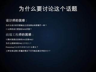 为什么要讨论这个话题设计师的困惑：为什么设计的页面输出之后效果会和原稿不一样？什么样的设计更适合WEB页面？前端工程师的困惑：切图时我是应该保存JPG还是PNG?为什么我保存的PNG文件很大？Photoshop里面那些参数代表什么含义？怎样在保证图片质量的情况下尽可能压缩文件的大小？