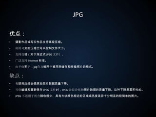 JPG优点：摄影作品或写实作品支持高级压缩。利用可变的压缩比可以控制文件大小。支持交错（对于渐近式 JPEG 文件）。广泛支持 Internet 标准。由于体积小，jpg在万维网中被用来储存和传输照片的格式。缺点：有损耗压缩会使原始图片数据质量下降。当您编辑和重新保存 JPEG 文件时，JPEG 会混合原始图片数据的质量下降。这种下降是累积性的。JPEG 不适用于所含颜色很少、具有大块颜色相近的区域或亮度差异十分明显的较简单的图片。