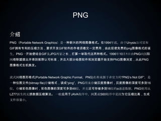 PNG介绍PNG（Portable Network Graphics）是一种新兴的网络图像格式。在1994年底，由于Unysis公司宣布GIF拥有专利的压缩方法，要求开发GIF软件的作者须缴交一定费用，由此促使免费的png图像格式的诞生。PNG一开始便结合GIF及JPG两家之长，打算一举取代这两种格式。1996年10月1日由PNG向国际网络联盟提出并得到推荐认可标准，并且大部分绘图软件和浏览器开始支持PNG图像浏览，从此PNG图像格式生机焕发。 流式网络图形格式(Portable Network Graphic Format，PNG)名称来源于非官方的“PNG‘s Not GIF”，是一种位图文件(bitmap file)存储格式，读成“ping”。PNG用来存储灰度图像时，灰度图像的深度可多到16位，存储彩色图像时，彩色图像的深度可多到48位，并且还可存储多到16位的α通道数据。PNG使用从LZ77派生的无损数据压缩算法。 一般应用于JAVA程序中，网页或S60程序中是因为它压缩比高，生成文件容量小。