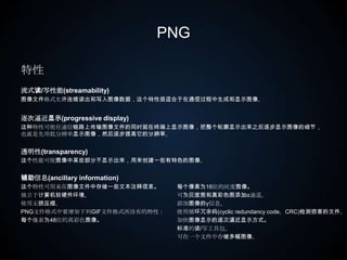 PNG特性流式读/写性能(streamability)图像文件格式允许连续读出和写入图像数据，这个特性很适合于在通信过程中生成和显示图像。逐次逼近显示(progressive display)这种特性可使在通信链路上传输图像文件的同时就在终端上显示图像，把整个轮廓显示出来之后逐步显示图像的细节，也就是先用低分辨率显示图像，然后逐步提高它的分辨率。透明性(transparency)这个性能可使图像中某些部分不显示出来，用来创建一些有特色的图像。辅助信息(ancillary information)这个特性可用来在图像文件中存储一些文本注释信息。独立于计算机软硬件环境。使用无损压缩。PNG文件格式中要增加下列GIF文件格式所没有的特性：每个像素为48位的真彩色图像。　　每个像素为16位的灰度图像。可为灰度图和真彩色图添加α通道。添加图像的γ信息。使用循环冗余码(cyclic redundancy code，CRC)检测损害的文件。加快图像显示的逐次逼近显示方式。标准的读/写工具包。可在一个文件中存储多幅图像。