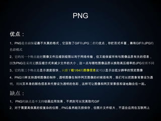 PNG优点：1、PNG是目前保证最不失真的格式，它汲取了GIF和JPG二者的优点，存贮形式丰富，兼有GIF和JPG的色彩模式2、它的另一个特点能把图像文件压缩到极限以利于网络传输，但又能保留所有与图像品质有关的信息，因为PNG是采用无损压缩方式来减少文件的大小，这一点与牺牲图像品质以换取高压缩率的JPG有所不同3、它的第三个特点是显示速度很快，只需下载1/64的图像信息就可以显示出低分辨率的预览图像4、PNG同样支持透明图像的制作，透明图像在制作网页图像的时候很有用，我们可以把图象背景设为透明，用网页本身的颜色信息来代替设为透明的色彩，这样可让图像和网页背景很和谐地融合在一起。 缺点：1、 PNG的缺点是不支持动画应用效果，不然则可以完美取代GIF2、对于需要高保真的较复杂的位图，PNG虽然能无损保存，但图片文件较大，不适合应用在互联网上