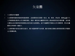 矢量图矢量图也叫向量图矢量图使用直线和曲线来描述图形，这些图形的元素是一些点、线、矩形、多边形、圆和弧线等等，它们都是通过数学公式计算获得的。例如一幅花的矢量图形实际上是由线段形成外框轮廓，由外框的颜色以及外框所封闭的颜色决定花显示出的颜色。由于矢量图形可通过公式计算获得，所以矢量图形文件体积一般较小。矢量图形最大的优点是无论放大、缩小或旋转等不会失真；最大的缺点是难以表现色彩层次丰富的逼真图像效果。